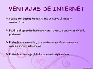 VENTAJAS DE INTERNET Cuenta con buenas herramientas de apoyo al trabajo colaborativo. Facilita el aprender haciendo, construyendo cosas y resolviendo problemas. Estimula el desarrollo y uso de destrezas de colaboración, comunicación e interacción. Estimula el trabajo global y la interdisciplinariedad   