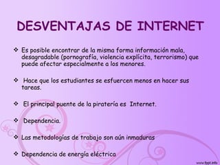 DESVENTAJAS DE INTERNET Es posible encontrar de la misma forma información mala, desagradable (pornografía, violencia explícita, terrorismo) que puede afectar especialmente a los menores. Hace que los estudiantes se esfuercen menos en hacer sus tareas. El principal puente de la piratería es  Internet. Dependencia. Las metodologías de trabajo son aún inmaduras  Dependencia de energía eléctrica  