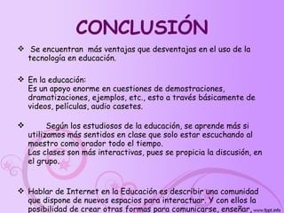 CONCLUSIÓN Se encuentran  más ventajas que desventajas en el uso de la tecnología en educación. En la educación: Es un apoyo enorme en cuestiones de demostraciones, dramatizaciones, ejemplos, etc., esto a través básicamente de videos, películas, audio casetes. Según los estudiosos de la educación, se aprende más si utilizamos más sentidos en clase que solo estar escuchando al maestro como orador todo el tiempo. Las clases son más interactivas, pues se propicia la discusión, en el grupo. Hablar de Internet en la Educación es describir una comunidad que dispone de nuevos espacios para interactuar. Y con ellos la posibilidad de crear otras formas para comunicarse, enseñar, aprender, compartir e investigar. 
