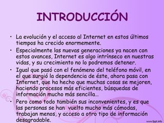 INTRODUCCIÓN La evolución y el acceso al Internet en estos últimos tiempos ha crecido enormemente. Especialmente las nuevas generaciones ya nacen con estos avances, Internet es algo intrínseco en nuestras vidas, y su crecimiento no lo podremos detener. Igual que pasó con el fenómeno del teléfono móvil, en el que surgió la dependencia de éste, ahora pasa con  Internet, que ha hecho que muchas cosas se mejoren, haciendo procesos más eficientes, búsquedas de información mucho más sencilla… Pero como todo también sus inconvenientes, y es que las personas se han  vuelto mucho más cómodas, trabajan menos, y acceso a otro tipo de información desagradable. 