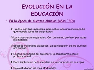 EVOLUCIÓN EN LA EDUCACIÓN En la época de nuestro abuelos (años ´30): Aulas: cartillas, manuales, pero sobre todo una enciclopedia que recogía todas las asignaturas. Las clases eran magistrales. Con un mismo profesor par todas las materias. Escasos materiales didácticos. La participación de los alumnos era escasa. Escasa  formación del profesor si lo comparamos con el profesor actual Poca implicación de las familias en la educación de sus hijos. Sólo estudiaban los más afortunados 