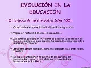 EVOLUCIÓN EN LA EDUCACIÓN   En la época de nuestro padres (años ´60): Varios profesores para impartir diferentes asignaturas. Mejora en material didáctico, libros, aulas… Las familias se seguían involucrando poco en la educación de sus hijos, por lo que este aspecto ha cambiado poco respecto a la generación anterior. Diferentes clases sociales, viéndose reflejado en el trato de los maestros. Se sigue manteniendo el método de las cartillas, las enciclopedias, pero ya se incluía como novedad las ilustraciones en los libros. 
