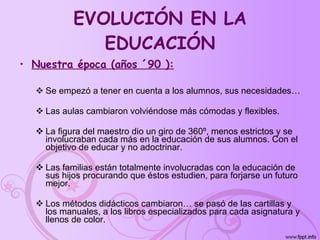 EVOLUCIÓN EN LA EDUCACIÓN Nuestra época (años ´90 ): Se empezó a tener en cuenta a los alumnos, sus necesidades… Las aulas cambiaron volviéndose más cómodas y flexibles. La figura del maestro dio un giro de 360º, menos estrictos y se involucraban cada más en la educación de sus alumnos. Con el objetivo de educar y no adoctrinar. Las familias están totalmente involucradas con la educación de sus hijos procurando que éstos estudien, para forjarse un futuro mejor. Los métodos didácticos cambiaron… se pasó de las cartillas y los manuales, a los libros especializados para cada asignatura y llenos de color.   