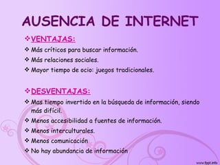 AUSENCIA DE INTERNET VENTAJAS: Más críticos para buscar información. Más relaciones sociales. Mayor tiempo de ocio: juegos tradicionales. DESVENTAJAS: Mas tiempo invertido en la búsqueda de información, siendo más difícil. Menos accesibilidad a fuentes de información. Menos interculturales. Menos comunicación No hay abundancia de información 