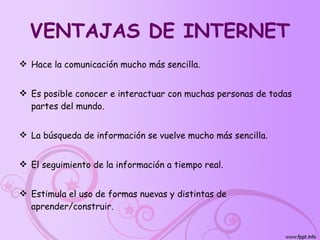 VENTAJAS DE INTERNET Hace la comunicación mucho más sencilla.  Es posible conocer e interactuar con muchas personas de todas partes del mundo.  La búsqueda de información se vuelve mucho más sencilla. El seguimiento de la información a tiempo real. Estimula el uso de formas nuevas y distintas de aprender/construir. 