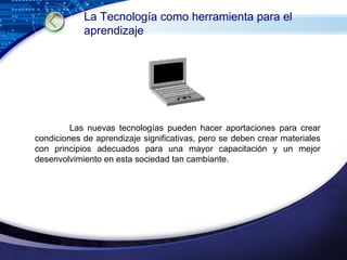 Las nuevas tecnologías pueden hacer aportaciones para crear condiciones de aprendizaje significativas, pero se deben crear materiales con principios adecuados para una mayor capacitación y un mejor desenvolvimiento en esta sociedad tan cambiante. La Tecnología como herramienta para el aprendizaje 