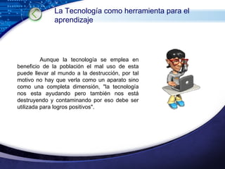Aunque la tecnología se emplea en beneficio de la población el mal uso de esta puede llevar al mundo a la destrucción, por tal motivo no hay que verla como un aparato sino como una completa dimensión, "la tecnología nos esta ayudando pero también nos está destruyendo y contaminando por eso debe ser utilizada para logros positivos". La Tecnología como herramienta para el aprendizaje 