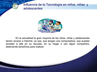 En la actualidad la gran mayoría de los niños, niñas y adolescentes tienen acceso a Internet, ya sea, que tengan una computadora, que puedan acceder a ella en su escuela, en su hogar o con algún compañero, obteniendo beneficios para realizar: Influencia de la Tecnología en niños, niñas  y adolescentes 