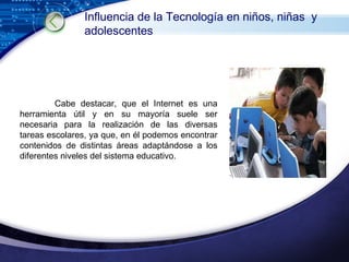 Cabe destacar, que el Internet es una herramienta útil y en su mayoría suele ser necesaria para la realización de las diversas tareas escolares, ya que, en él podemos encontrar contenidos de distintas áreas adaptándose a los diferentes niveles del sistema educativo. Influencia de la Tecnología en niños, niñas  y adolescentes 