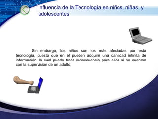 Sin embargo, los niños son los más afectadas por esta tecnología, puesto que en él pueden adquirir una cantidad infinita de información, la cual puede traer consecuencia para ellos si no cuentan con la supervisión de un adulto. Influencia de la Tecnología en niños, niñas  y adolescentes 