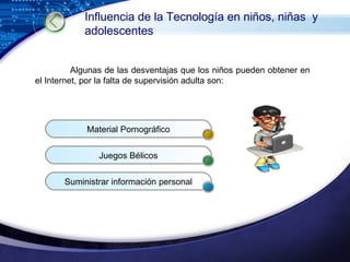 Algunas de las desventajas que los niños pueden obtener en el Internet, por la falta de supervisión adulta son: Influencia de la Tecnología en niños, niñas  y adolescentes Material Pornográfico Juegos Bélicos Suministrar información personal 