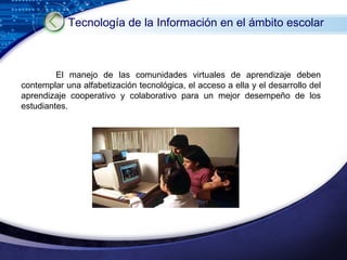 El manejo de las comunidades virtuales de aprendizaje deben contemplar una alfabetización tecnológica, el acceso a ella y el desarrollo del aprendizaje cooperativo y colaborativo para un mejor desempeño de los estudiantes. Tecnología de la Información en el ámbito escolar   
