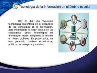 Hoy en día, una revolución tecnológica sustentada en el desarrollo de las tecnologías de la información, está modificando la base misma de las sociedades. Estas Tecnologías de Información están integrando al mundo en redes globales. En pocos años, se han generado cambios económicos, políticos, tecnológicos y sociales. Tecnología de la Información en el ámbito escolar   