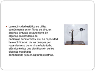  La electricidad estática se utiliza
  comúnmente en en filtros de aire, en
  algunas pinturas de automóvil, en
  algunos aceleradores de
  partículas subatómicas, etc. La capacidad
  de electrificación de los cuerpos por
  rozamiento se denomina efecto turbo
  eléctrico existe una clasificación de los
  distintos materiales
  denominada secuencia turbo eléctrica.
 