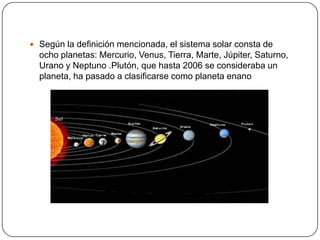  Según la definición mencionada, el sistema solar consta de
  ocho planetas: Mercurio, Venus, Tierra, Marte, Júpiter, Saturno,
  Urano y Neptuno .Plutón, que hasta 2006 se consideraba un
  planeta, ha pasado a clasificarse como planeta enano
 