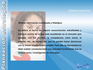 Objetivos específicosObtener información actualizada y fidedigna:Se refiere al hecho de adquirir conocimientos actualizados y precisos acerca de lo que está sucediendo en el mercado (por ejemplo, con los clientes, la competencia, entre otros), el entorno, etc., de manera tal, que se puedan tomar decisiones con la menor incertidumbre posible. Para ello, la mercadotecnia debe realizar constantemente una actividad fundamental que se conoce como: investigación de mercados. 