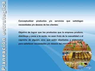 Conceptualizar productos y/o servicios que satisfagan necesidades y/o deseos de los clientes:Objetivo de lograr que los productos que la empresa produce, distribuye y pone a la venta, no sean fruto de la casualidad o el capricho de alguien, sino que estén diseñados y elaborados para satisfacer necesidades y/o deseos del mercado meta.
