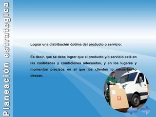 Lograr una distribución óptima del producto o servicio:Es decir, que se debe lograr que el producto y/o servicio esté en las cantidades y condiciones adecuadas, y en los lugares y momentos precisos en el que los clientes lo necesitan o desean.