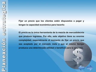 Fijar un precio que los clientes estén dispuestos a pagar y tengan la capacidad económica para hacerlo:El precio es la única herramienta de la mezcla de mercadotecnia que produce ingresos. Por ello, este objetivo tiene su enorme complejidad, especialmente al momento de fijar un precio que sea aceptado por el mercado meta y que al mismo tiempo produzca una determinada utilidad o beneficio para la empresa. 
