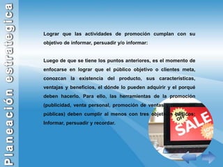 Lograr que las actividades de promoción cumplan con su objetivo de informar, persuadir y/o informar:Luego de que se tiene los puntos anteriores, es el momento de enfocarse en lograr que el público objetivo o clientes meta, conozcan la existencia del producto, sus características, ventajas y beneficios, el dónde lo pueden adquirir y el porqué deben hacerlo. Para ello, las herramientas de la promoción (publicidad, venta personal, promoción de ventas y relaciones públicas) deben cumplir al menos con tres objetivos básicos: Informar, persuadir y recordar.