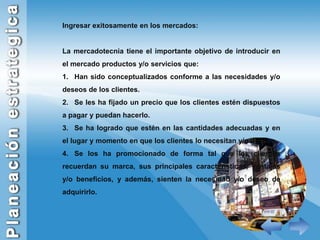 Ingresar exitosamente en los mercados:La mercadotecnia tiene el importante objetivo de introducir en el mercado productos y/o servicios que:Han sido conceptualizados conforme a las necesidades y/o deseos de los clientes.Se les ha fijado un precio que los clientes estén dispuestos a pagar y puedan hacerlo. Se ha logrado que estén en las cantidades adecuadas y en el lugar y momento en que los clientes lo necesitan y/o desean. Se los ha promocionado de forma tal que los clientes recuerdan su marca, sus principales características, ventajas y/o beneficios, y además, sienten la necesidad y/o deseo de adquirirlo. 