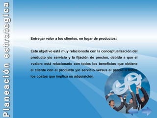 Entregar valor a los clientes, en lugar de productos:Este objetivo está muy relacionado con la conceptualización del producto y/o servicio y la fijación de precios, debido a que el «valor» está relacionado con todos los beneficios que obtiene el cliente con el producto y/o servicio versus el precio o todos los costos que implica su adquisición.