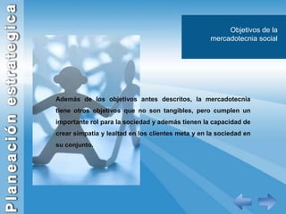 Objetivos de la mercadotecnia socialAdemás de los objetivos antes descritos, la mercadotecnia tiene otros objetivos que no son tangibles, pero cumplen un importante rol para la sociedad y además tienen la capacidad de crear simpatía y lealtad en los clientes meta y en la sociedad en su conjunto.