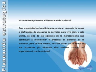 Incrementar o preservar el bienestar de la sociedad:Que la sociedad se beneficia poseyendo un conjunto de cosas o disfrutando de una gama de servicios para vivir bien, y esto último, es uno de los objetivos de la mercadotecnia que contribuye a incrementar o preservar el bienestar de la sociedad, para de esa manera, no solo lucrar con la venta de sus productos y/o servicios sino también, cumplir un importante rol con la sociedad. 
