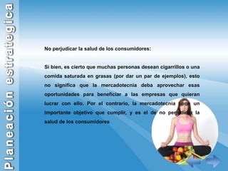 No perjudicar la salud de los consumidores:Si bien, es cierto que muchas personas desean cigarrillos o una comida saturada en grasas (por dar un par de ejemplos), esto no significa que la mercadotecnia deba aprovechar esas oportunidades para beneficiar a las empresas que quieran lucrar con ello. Por el contrario, la mercadotecnia tiene un importante objetivo que cumplir, y es el de no perjudicar la salud de los consumidores