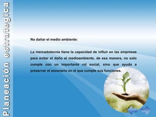 No dañar el medio ambiente:La mercadotecnia tiene la capacidad de influir en las empresas para evitar el daño al medioambiente, de esa manera, no solo cumple con un importante rol social, sino que ayuda a preservar el escenario en el que cumple sus funciones.