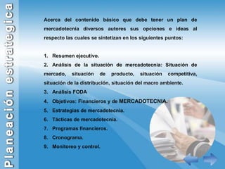 Acerca del contenido básico que debe tener un plan de mercadotecnia diversos autores sus opciones e ideas al respecto las cuales se sintetizan en los siguientes puntos:Resumen ejecutivo.Análisis de la situación de mercadotecnia: Situación de mercado, situación de producto, situación competitiva, situación de la distribución, situación del macro ambiente.Análisis FODAObjetivos: Financieros y de MERCADOTECNIA.Estrategias de mercadotecnia.Tácticas de mercadotecnia.Programas financieros.Cronograma.Monitoreo y control.