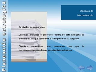 Objetivos de MercadotecniaSe dividen en dos grupos:Objetivos primarios o generales, dentro de esta categoría se encuentran los que benefician a la empresa en su conjunto.Objetivos específicos, son necesarios para que la mercadotecnia pueda lograr sus objetivos primarios.