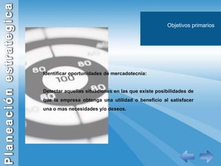 Objetivos primariosIdentificar oportunidades de mercadotecnia:Detectar aquellas situaciones en las que existe posibilidades de que la empresa obtenga una utilidad o beneficio al satisfacer una o mas necesidades y/o deseos.