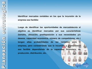 Identificar mercados rentables en los que la incursión de la empresa sea factible:Luego de identificar las oportunidades de mercadotecnia el objetivo es identificar mercados por sus características (tamaño, ubicación, predisposición a sus necesidades y/o deseos, capacidad económica, número de competidores, etc.) tengan altas probabilidades de ser rentables para la empresa, pero considerando que la incursión y permanencia sea factible dependiendo de la capacidad financiera, de producción, distribución, etc.