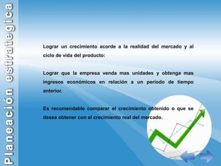 Lograr un crecimiento acorde a la realidad del mercado y al ciclo de vida del producto:Lograr que la empresa venda mas unidades y obtenga mas ingresos económicos en relación a un período de tiempo anterior.Es recomendable comparar el crecimiento obtenido o que se desea obtener con el crecimiento real del mercado.