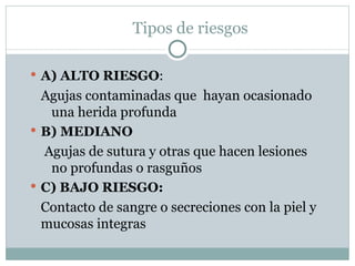 Tipos de riesgos

 A) ALTO RIESGO:
  Agujas contaminadas que hayan ocasionado
   una herida profunda
 B) MEDIANO
  Agujas de sutura y otras que hacen lesiones
   no profundas o rasguños
 C) BAJO RIESGO:
  Contacto de sangre o secreciones con la piel y
  mucosas integras
 