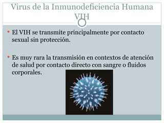 Virus de la Inmunodeficiencia Humana
                  VIH
 El VIH se transmite principalmente por contacto
 sexual sin protección.

 Es muy rara la transmisión en contextos de atención
 de salud por contacto directo con sangre o fluidos
 corporales.
 