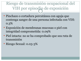 Riesgo de transmisión ocupacional del
    VIH por episodio de exposición
 Pinchazo o cortadura percutánea con aguja que
  contenga sangre de una persona infectada con VIH:
  0.3%
 Exposición de membranas mucosas o piel con
  integridad comprometida: 0.09%
 Piel intacta: no se ha comprobado que sea ruta de
  transmisión
 Riesgo Sexual: 0.03-3%
 
