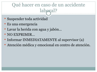 Qué hacer en caso de un accidente
                laboral?
 Suspender toda actividad
 Es una emergencia
 Lavar la herida con agua y jabón…
 NO EXPRIMIR…
 Informar INMEDIATAMENTE al supervisor (a)
 Atención médica y emocional en centro de atención.
 