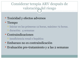 Considerar terapia ARV después de
           valoración del riesgo

 Toxicidad y efectos adversos
 Tiempo
   Iniciar en las primeras 12 horas, máximo 72 horas.

   duración: 4 semanas

 Contraindicaciones
   insuficiencia renal o hepática

 Embarazo no es contraindicación
 Evaluación pre-tratamiento y a las 2 semanas
 
