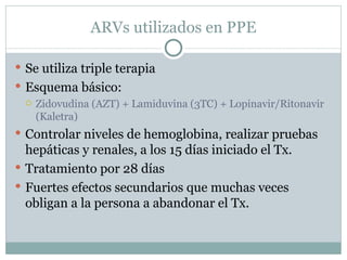 ARVs utilizados en PPE

 Se utiliza triple terapia
 Esquema básico:
   Zidovudina (AZT) + Lamiduvina (3TC) + Lopinavir/Ritonavir
    (Kaletra)
 Controlar niveles de hemoglobina, realizar pruebas
  hepáticas y renales, a los 15 días iniciado el Tx.
 Tratamiento por 28 días
 Fuertes efectos secundarios que muchas veces
  obligan a la persona a abandonar el Tx.
 