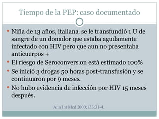 Tiempo de la PEP: caso documentado

 Niña de 13 años, italiana, se le transfundió 1 U de
  sangre de un donador que estaba agudamente
  infectado con HIV pero que aun no presentaba
  anticuerpos +
 El riesgo de Seroconversion está estimado 100%
 Se inició 3 drogas 50 horas post-transfusión y se
  continuaron por 9 meses.
 No hubo evidencia de infección por HIV 15 meses
  después.
                 Ann Int Med 2000;133:31-4.
 
