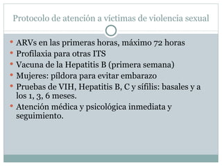 Protocolo de atención a víctimas de violencia sexual

 ARVs en las primeras horas, máximo 72 horas
 Profilaxia para otras ITS
 Vacuna de la Hepatitis B (primera semana)
 Mujeres: píldora para evitar embarazo
 Pruebas de VIH, Hepatitis B, C y sífilis: basales y a
  los 1, 3, 6 meses.
 Atención médica y psicológica inmediata y
  seguimiento.
 