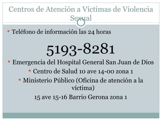 Centros de Atención a Víctimas de Violencia
                  Sexual
 Teléfono de información las 24 horas


              5193-8281
 Emergencia del Hospital General San Juan de Dios
        Centro de Salud 10 ave 14-00 zona 1
     Ministerio Público (Oficina de atención a la
                       víctima)
         15 ave 15-16 Barrio Gerona zona 1
 