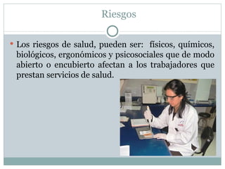 Riesgos

 Los riesgos de salud, pueden ser: físicos, químicos,
 biológicos, ergonómicos y psicosociales que de modo
 abierto o encubierto afectan a los trabajadores que
 prestan servicios de salud.
 