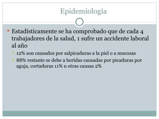 Epidemiología

 Estadísticamente se ha comprobado que de cada 4
 trabajadores de la salud, 1 sufre un accidente laboral
 al año
    12% son causados por salpicaduras a la piel o a mucosas
    88% restante se debe a heridas causadas por picaduras por
     aguja, cortaduras 11% u otras causas 2%
 