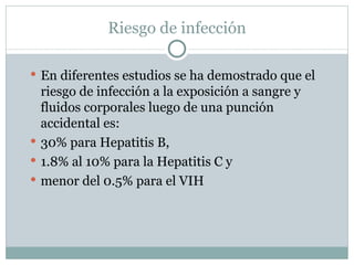 Riesgo de infección

 En diferentes estudios se ha demostrado que el
  riesgo de infección a la exposición a sangre y
  fluidos corporales luego de una punción
  accidental es:
 30% para Hepatitis B,
 1.8% al 10% para la Hepatitis C y
 menor del 0.5% para el VIH
 