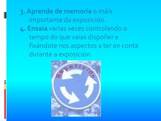3. Aprende de memoria o máis
   importante da exposición.
4. Ensaia varias veces controlando o
   tempo do que vaias dispoñer e
   fixándote nos aspectos a ter en conta
   durante a exposición.
 