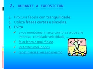 2. DURANTE A EXPOSICIÓN

1. Procura facela con tranquilidade.
2. Utiliza frases curtas e sinxelas.
3. Evita
   a voz monótona: marca con forza o que che
    interesa, cambiade velocidade, …
   falar lento e moi ràpido.
   ler textos moi longos.
   repetir varias veces o mesmo.
 