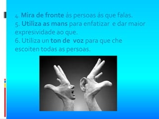 4. Mira de fronte ás persoas ás que falas.
5. Utiliza as mans para enfatizar e dar maior
expresividade ao que.
6. Utiliza un ton de voz para que che
escoiten todas as persoas.
 